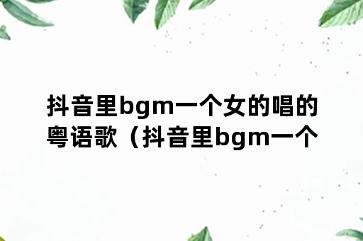 抖音里bgm一个女的唱的粤语歌（抖音里bgm一个女的唱的粤语歌女儿国）