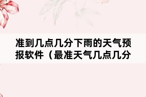 准到几点几分下雨的天气预报软件（最准天气几点几分下雨下载软件）