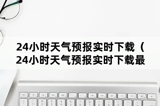 24小时天气预报实时下载（24小时天气预报实时下载最新版）