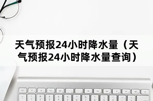 天气预报24小时降水量（天气预报24小时降水量查询）