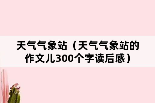 天气气象站（天气气象站的作文儿300个字读后感）