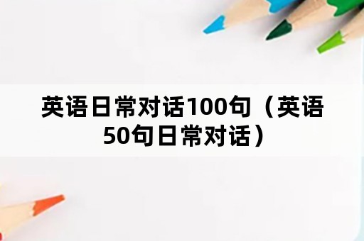 英语日常对话100句（英语50句日常对话）