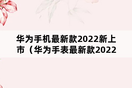 华为手机最新款2022新上市（华为手表最新款2022新上市）