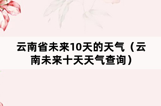 云南省未来10天的天气（云南未来十天天气查询）