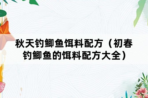 秋天钓鲫鱼饵料配方（初春钓鲫鱼的饵料配方大全）