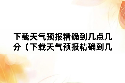 下载天气预报精确到几点几分（下载天气预报精确到几点几分定位官网）