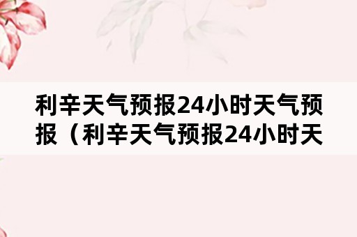 利辛天气预报24小时天气预报（利辛天气预报24小时天气预报实况）