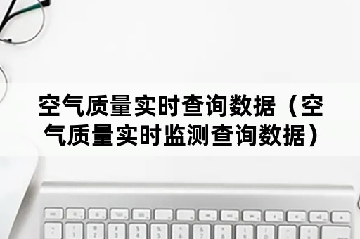 空气质量实时查询数据（空气质量实时监测查询数据）