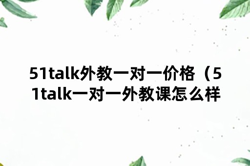 51talk外教一对一价格（51talk一对一外教课怎么样）