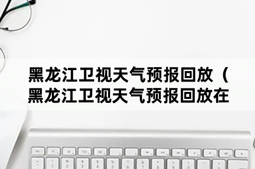 黑龙江卫视天气预报回放（黑龙江卫视天气预报回放在哪看）