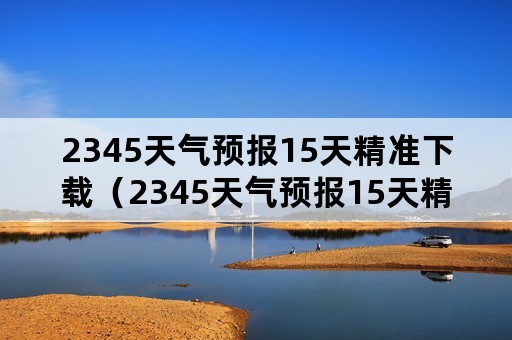 2345天气预报15天精准下载（2345天气预报15天精准下载不）