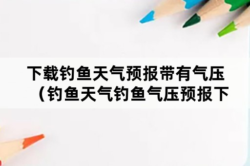 下载钓鱼天气预报带有气压（钓鱼天气钓鱼气压预报下载）