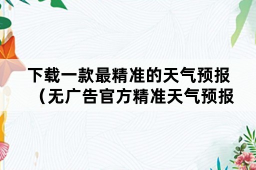 下载一款最精准的天气预报（无广告官方精准天气预报下载）