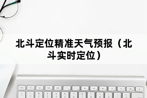 北斗定位精准天气预报（北斗实时定位）