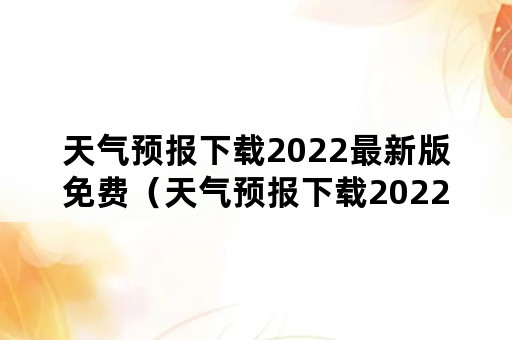 天气预报下载2022最新版免费（天气预报下载2022最新版免费）