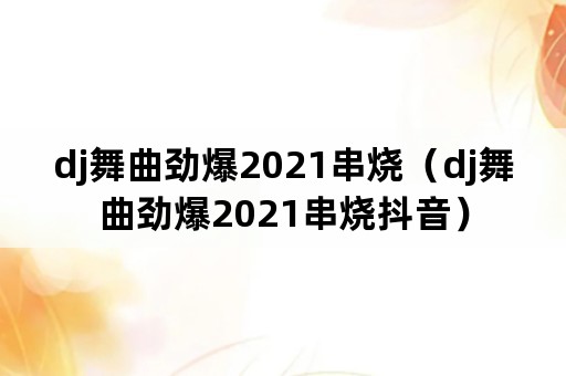 dj舞曲劲爆2021串烧（dj舞曲劲爆2021串烧抖音）