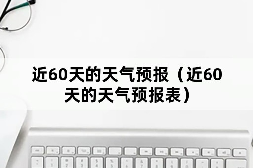 近60天的天气预报（近60天的天气预报表）