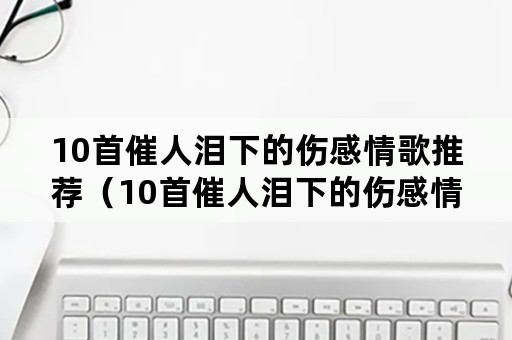 10首催人泪下的伤感情歌推荐（10首催人泪下的伤感情歌推荐一路向北）