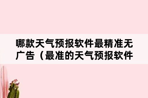 哪款天气预报软件最精准无广告（最准的天气预报软件是哪个无广告）