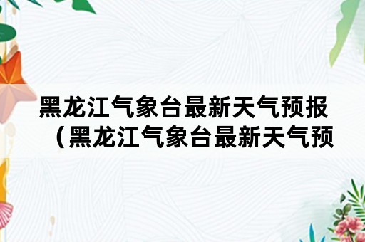 黑龙江气象台最新天气预报（黑龙江气象台最新天气预报实时）