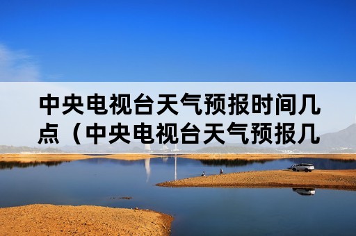 中央电视台天气预报时间几点（中央电视台天气预报几点开始几点结束）