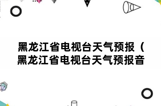 黑龙江省电视台天气预报（黑龙江省电视台天气预报音乐）