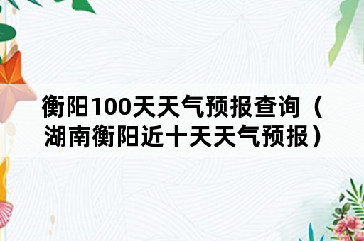 衡阳100天天气预报查询（湖南衡阳近十天天气预报）