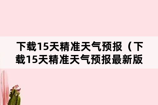 下载15天精准天气预报（下载15天精准天气预报最新版）