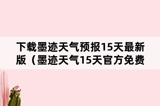 下载墨迹天气预报15天最新版（墨迹天气15天官方免费下载）