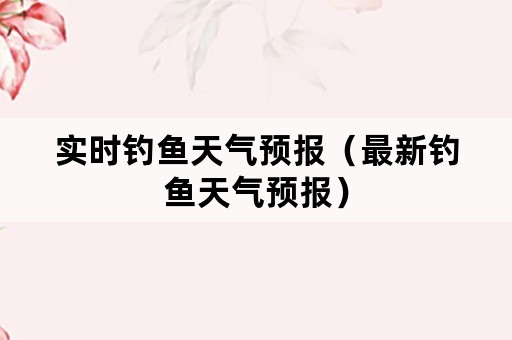 实时钓鱼天气预报（最新钓鱼天气预报）