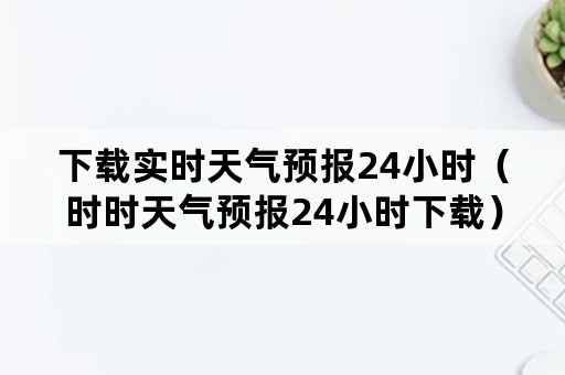 下载实时天气预报24小时（时时天气预报24小时下载）