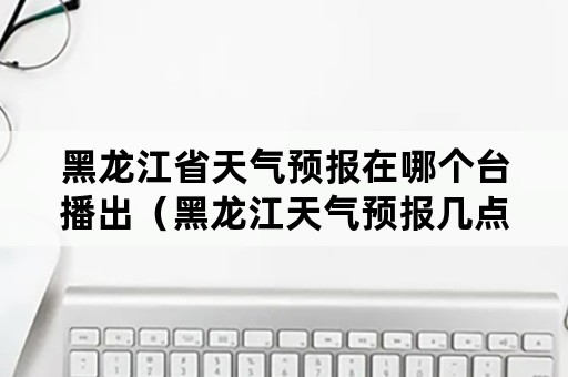 黑龙江省天气预报在哪个台播出（黑龙江天气预报几点播出）