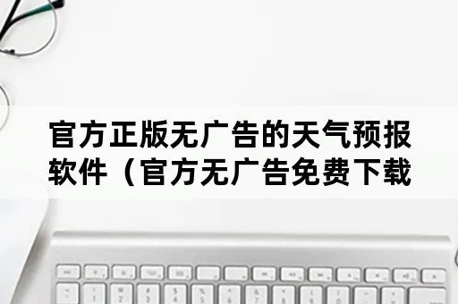 官方正版无广告的天气预报软件（官方无广告免费下载天气预报）