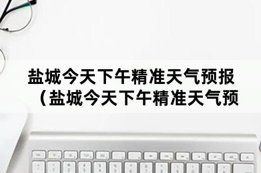 盐城今天下午精准天气预报（盐城今天下午精准天气预报视频）