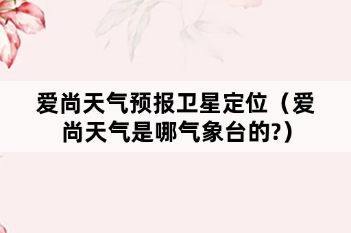 爱尚天气预报卫星定位（爱尚天气是哪气象台的?）