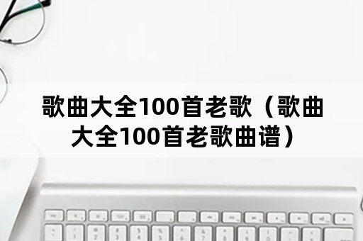 歌曲大全100首老歌（歌曲大全100首老歌曲谱）