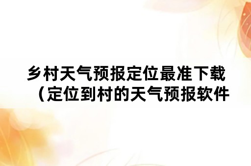 乡村天气预报定位最准下载（定位到村的天气预报软件下载）