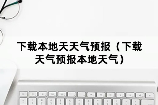 下载本地天天气预报（下载天气预报本地天气）