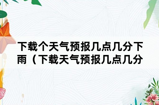 下载个天气预报几点几分下雨（下载天气预报几点几分下雨百分比）