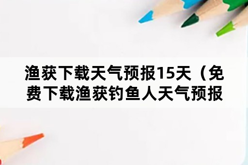 渔获下载天气预报15天（免费下载渔获钓鱼人天气预报）