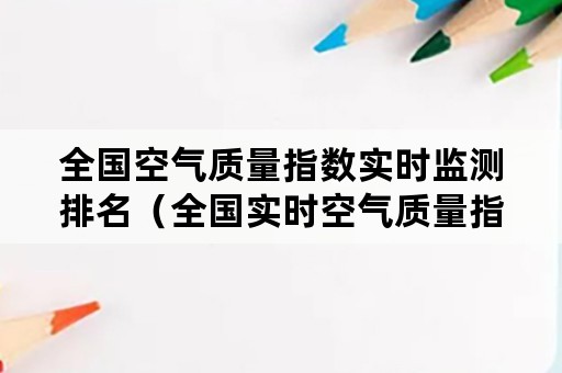 全国空气质量指数实时监测排名（全国实时空气质量指数排行）