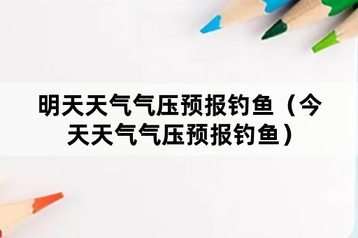 明天天气气压预报钓鱼（今天天气气压预报钓鱼）