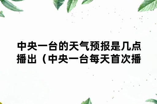 中央一台的天气预报是几点播出（中央一台每天首次播出天气预报是什么时候）