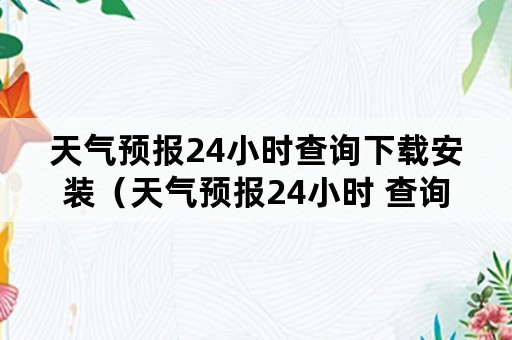 天气预报24小时查询下载安装（天气预报24小时 查询）