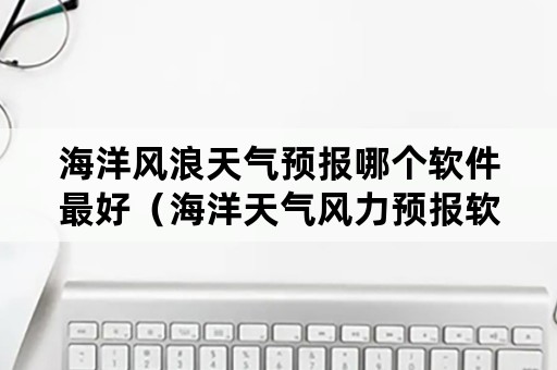 海洋风浪天气预报哪个软件最好（海洋天气风力预报软件）