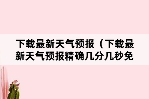 下载最新天气预报（下载最新天气预报精确几分几秒免费版）