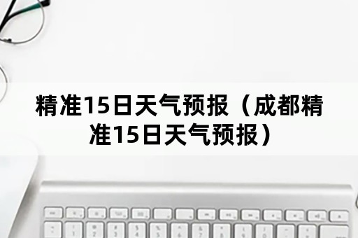 精准15日天气预报（成都精准15日天气预报）