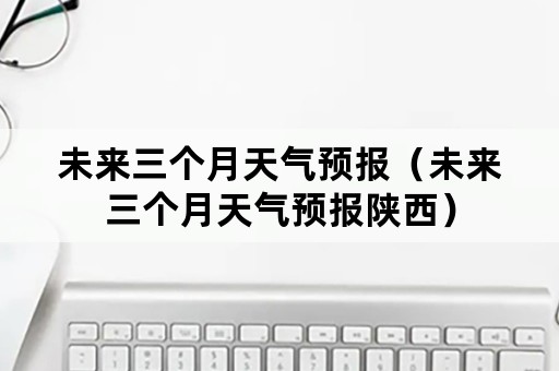 未来三个月天气预报（未来三个月天气预报陕西）