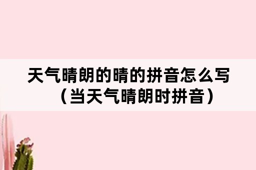 天气晴朗的晴的拼音怎么写（当天气晴朗时拼音）