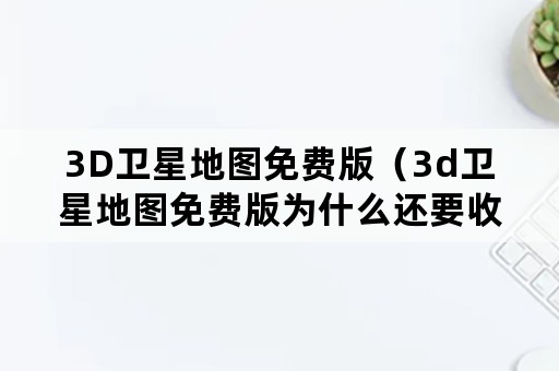 3D卫星地图免费版（3d卫星地图免费版为什么还要收费）